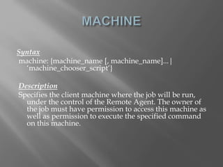Syntax 
machine: {machine_name [, machine_name]...| 
‘machine_chooser_script‘} 
Description 
Specifies the client machine where the job will be run, 
under the control of the Remote Agent. The owner of 
the job must have permission to access this machine as 
well as permission to execute the specified command 
on this machine. 
 