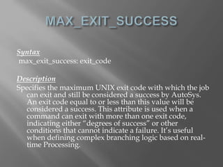 Syntax 
max_exit_success: exit_code 
Description 
Specifies the maximum UNIX exit code with which the job 
can exit and still be considered a success by AutoSys. 
An exit code equal to or less than this value will be 
considered a success. This attribute is used when a 
command can exit with more than one exit code, 
indicating either “degrees of success” or other 
conditions that cannot indicate a failure. It’s useful 
when defining complex branching logic based on real-time 
Processing. 
 