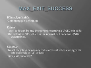 Where Applicable 
Command job definition 
Values 
exit_code can be any integer representing a UNIX exit code. 
The default is “0”, which is the normal exit code for UNIX 
executables. 
Example 
To set the job to be considered successful when exiting with 
any exit code of “2” or less: 
max_exit_success: 2 
 
