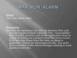 Syntax 
max_run_alarm: mins 
Description 
Specifies the maximum run time (in minutes) that a job 
should require to finish normally. This “reasonability” 
test can catch an error, such as the application stuck in 
a loop or waiting on a system event that never occurs. 
If the job runs longer than this time, an alarm is 
generated. Alarms are informational only. You must 
have a monitor or the Alarm Manager running to track 
alarms in real time. 
 