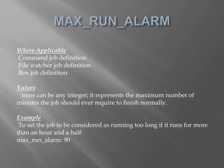 Where Applicable 
Command job definition 
File watcher job definition 
Box job definition 
Values 
mins can be any integer; it represents the maximum number of 
minutes the job should ever require to finish normally. 
Example 
To set the job to be considered as running too long if it runs for more 
than an hour and a half: 
max_run_alarm: 90 
 