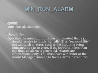 Syntax 
min_run_alarm: mins 
Description 
Specifies the minimum run time (in minutes) that a job 
should require to finish normally. This “reasonability” 
test can catch an error, such as the input file being 
truncated due to an error. If the job runs in less than 
this time, an alarm is generated. Alarms are 
informational only. You must have a monitor or the 
Alarm Manager running to track alarms in real time. 
 