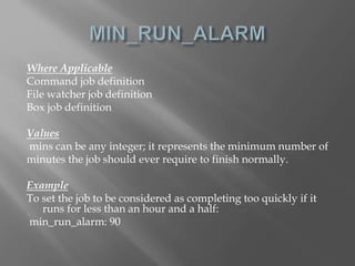 Where Applicable 
Command job definition 
File watcher job definition 
Box job definition 
Values 
mins can be any integer; it represents the minimum number of 
minutes the job should ever require to finish normally. 
Example 
To set the job to be considered as completing too quickly if it 
runs for less than an hour and a half: 
min_run_alarm: 90 
 