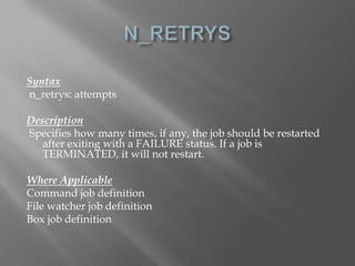 Syntax 
n_retrys: attempts 
Description 
Specifies how many times, if any, the job should be restarted 
after exiting with a FAILURE status. If a job is 
TERMINATED, it will not restart. 
Where Applicable 
Command job definition 
File watcher job definition 
Box job definition 
 