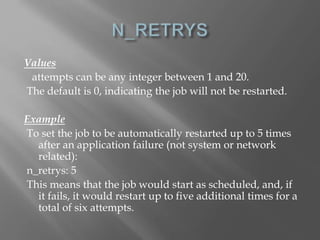 Values 
attempts can be any integer between 1 and 20. 
The default is 0, indicating the job will not be restarted. 
Example 
To set the job to be automatically restarted up to 5 times 
after an application failure (not system or network 
related): 
n_retrys: 5 
This means that the job would start as scheduled, and, if 
it fails, it would restart up to five additional times for a 
total of six attempts. 
 