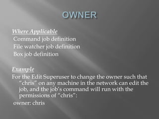 Where Applicable 
Command job definition 
File watcher job definition 
Box job definition 
Example 
For the Edit Superuser to change the owner such that 
“chris” on any machine in the network can edit the 
job, and the job’s command will run with the 
permissions of “chris”: 
owner: chris 
 