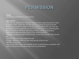 Syntax 
permission: permission [, permission] 
Description 
The AutoSys permission scheme is based on the same permissions used 
in native UNIX. It uses the user ID (uid), and group ID (gid) from the 
UNIX environment to control who can edit job definitions and who can 
execute the actual command specified in the job. (If you are defining jobs 
that are to run on different operating systems, use the permissions 
applicable to the operating system of the client machine.) 
AutoSys uses the concept of three levels of users for any job. These levels 
are: 
Owner—The user who created the job. 
Group—Any user who is in the same group as the owner. 
World—Every user. 
Also, as in UNIX, there are multiple levels of permissions associated with 
a job. Every job has the following levels of permissions: 
 