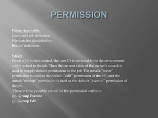 Where Applicable 
Command job definition 
File watcher job definition 
Box job definition 
Values 
When a job is first created, the user ID is retrieved from the environment 
and attached to the job. Then the current value of the owner’s umask is 
used to supply default permissions to the job. The umask “write” 
permission is used as the default “edit” permission of the job, and the 
umask“execute” permission is used as the default “execute” permission of 
the job. 
These are the possible values for the permission attribute: 
gx - Group Execute 
ge - Group Edit 
 