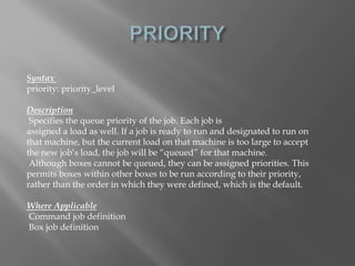 Syntax 
priority: priority_level 
Description 
Specifies the queue priority of the job. Each job is 
assigned a load as well. If a job is ready to run and designated to run on 
that machine, but the current load on that machine is too large to accept 
the new job’s load, the job will be “queued” for that machine. 
Although boxes cannot be queued, they can be assigned priorities. This 
permits boxes within other boxes to be run according to their priority, 
rather than the order in which they were defined, which is the default. 
Where Applicable 
Command job definition 
Box job definition 
 