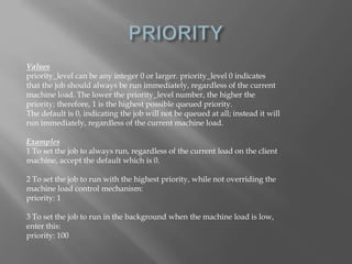 Values 
priority_level can be any integer 0 or larger. priority_level 0 indicates 
that the job should always be run immediately, regardless of the current 
machine load. The lower the priority_level number, the higher the 
priority; therefore, 1 is the highest possible queued priority. 
The default is 0, indicating the job will not be queued at all; instead it will 
run immediately, regardless of the current machine load. 
Examples 
1 To set the job to always run, regardless of the current load on the client 
machine, accept the default which is 0. 
2 To set the job to run with the highest priority, while not overriding the 
machine load control mechanism: 
priority: 1 
3 To set the job to run in the background when the machine load is low, 
enter this: 
priority: 100 
 