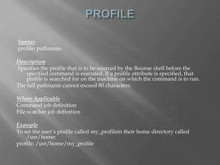 Syntax 
profile: pathname 
Description 
Specifies the profile that is to be sourced by the Bourne shell before the 
specified command is executed. If a profile attribute is specified, that 
profile is searched for on the machine on which the command is to run. 
The full pathname cannot exceed 80 characters. 
Where Applicable 
Command job definition 
File watcher job definition 
Example 
To set the user’s profile called my_profilein their home directory called 
/usr/home: 
profile: /usr/home/my_profile 
 