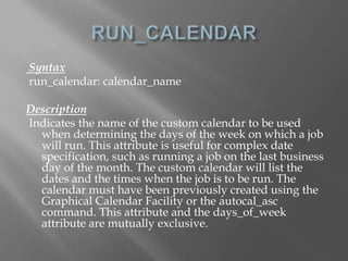 Syntax 
run_calendar: calendar_name 
Description 
Indicates the name of the custom calendar to be used 
when determining the days of the week on which a job 
will run. This attribute is useful for complex date 
specification, such as running a job on the last business 
day of the month. The custom calendar will list the 
dates and the times when the job is to be run. The 
calendar must have been previously created using the 
Graphical Calendar Facility or the autocal_asc 
command. This attribute and the days_of_week 
attribute are mutually exclusive. 
 