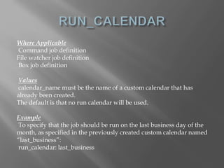 Where Applicable 
Command job definition 
File watcher job definition 
Box job definition 
Values 
calendar_name must be the name of a custom calendar that has 
already been created. 
The default is that no run calendar will be used. 
Example 
To specify that the job should be run on the last business day of the 
month, as specified in the previously created custom calendar named 
“last_business”: 
run_calendar: last_business 
 