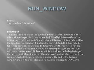 Syntax 
run_window: “time-time” 
Description 
Indicates the time span during which the job will be allowed to start. If 
this attribute is specified, then when the job is eligible to run (based on 
its starting conditions) AutoSys will check if the current time falls within 
the specified run window. If it does, the job will start. If it does not, the 
following calculations are used to determine whether or not to run the 
job. The end of the last run window and the beginning of the next run 
window are determined. If the current time is closer to the beginning of 
the next run window, the job will be scheduled to start when the next run 
window starts. If the current time is closer to the end of the last run 
window, the job does not start and its status is changed to INACTIVE. 
 