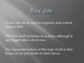 •A box job can be used to organize and control 
process flow. 
•The box itself performs no actions, although it 
can trigger other jobs to run. 
•An important feature of this type of job is that 
boxes can be put inside of other boxes. 
 