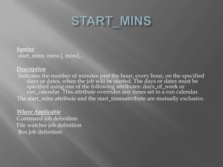 Syntax 
start_mins: mins [, mins]... 
Description 
Indicates the number of minutes past the hour, every hour, on the specified 
days or dates, when the job will be started. The days or dates must be 
specified using one of the following attributes: days_of_week or 
run_calendar. This attribute overrides any times set in a run calendar. 
The start_mins attribute and the start_timesattribute are mutually exclusive. 
Where Applicable 
Command job definition 
File watcher job definition 
Box job definition 
 