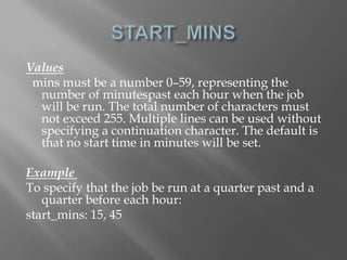 Values 
mins must be a number 0–59, representing the 
number of minutespast each hour when the job 
will be run. The total number of characters must 
not exceed 255. Multiple lines can be used without 
specifying a continuation character. The default is 
that no start time in minutes will be set. 
Example 
To specify that the job be run at a quarter past and a 
quarter before each hour: 
start_mins: 15, 45 
 