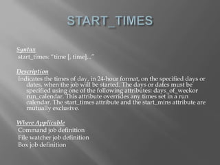 Syntax 
start_times: “time [, time]...” 
Description 
Indicates the times of day, in 24-hour format, on the specified days or 
dates, when the job will be started. The days or dates must be 
specified using one of the following attributes: days_of_weekor 
run_calendar. This attribute overrides any times set in a run 
calendar. The start_times attribute and the start_mins attribute are 
mutually exclusive. 
Where Applicable 
Command job definition 
File watcher job definition 
Box job definition 
 