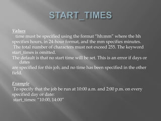 Values 
time must be specified using the format “hh:mm” where the hh 
specifies hours, in 24-hour format, and the mm specifies minutes. 
The total number of characters must not exceed 255. The keyword 
start_times is omitted. 
The default is that no start time will be set. This is an error if days or 
dates 
are specified for this job, and no time has been specified in the other 
field. 
Example 
To specify that the job be run at 10:00 a.m. and 2:00 p.m. on every 
specified day or date: 
start_times: “10:00, 14:00” 
 