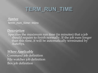 Syntax 
term_run_time: mins 
Description 
Specifies the maximum run time (in minutes) that a job 
should require to finish normally. If the job runs longer 
than this time, it will be automatically terminated by 
AutoSys. 
Where Applicable 
Command job definition 
File watcher job definition 
Box job definition 
 