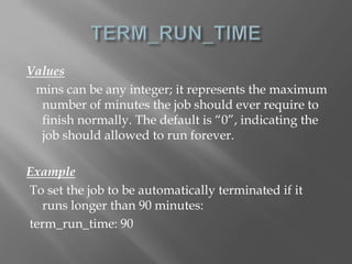 Values 
mins can be any integer; it represents the maximum 
number of minutes the job should ever require to 
finish normally. The default is “0”, indicating the 
job should allowed to run forever. 
Example 
To set the job to be automatically terminated if it 
runs longer than 90 minutes: 
term_run_time: 90 
 