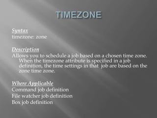 Syntax 
timezone: zone 
Description 
Allows you to schedule a job based on a chosen time zone. 
When the timezone attribute is specified in a job 
definition, the time settings in that job are based on the 
zone time zone. 
Where Applicable 
Command job definition 
File watcher job definition 
Box job definition 
 