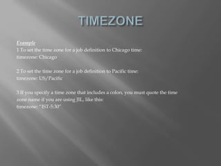 Example 
1 To set the time zone for a job definition to Chicago time: 
timezone: Chicago 
2 To set the time zone for a job definition to Pacific time: 
timezone: US/Pacific 
3 If you specify a time zone that includes a colon, you must quote the time 
zone name if you are using JIL, like this: 
timezone: “IST-5:30” 
 