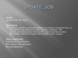 Syntax 
update_job: job_name 
Description 
The update_jobsub-command updates an existing command, box, or 
file watcher job definition in the AutoSys database. The 
update_job statement is followed by a list of attribute:value 
statements, which are listed individually in this chapter. 
Where Applicable 
Command job definition 
File watcher job definition 
Box job definition 
 