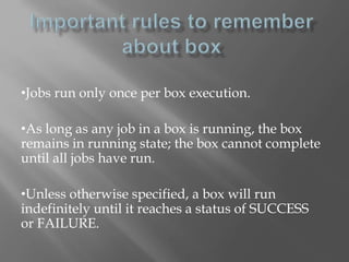 •Jobs run only once per box execution. 
•As long as any job in a box is running, the box 
remains in running state; the box cannot complete 
until all jobs have run. 
•Unless otherwise specified, a box will run 
indefinitely until it reaches a status of SUCCESS 
or FAILURE. 
 