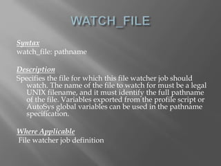 Syntax 
watch_file: pathname 
Description 
Specifies the file for which this file watcher job should 
watch. The name of the file to watch for must be a legal 
UNIX filename, and it must identify the full pathname 
of the file. Variables exported from the profile script or 
AutoSys global variables can be used in the pathname 
specification. 
Where Applicable 
File watcher job definition 
 