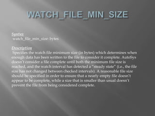 Syntax 
watch_file_min_size: bytes 
Description 
Specifies the watch file minimum size (in bytes) which determines when 
enough data has been written to the file to consider it complete. AutoSys 
doesn’t consider a file complete until both the minimum file size is 
reached, and the watch interval has detected a “steady state” (i.e., the file 
size has not changed between checked intervals). A reasonable file size 
should be specified in order to ensure that a nearly empty file doesn’t 
appear to be complete, while a size that is smaller than usual doesn’t 
prevent the file from being considered complete. 
 