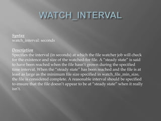 Syntax 
watch_interval: seconds 
Description 
Specifies the interval (in seconds) at which the file watcher job will check 
for the existence and size of the watched-for file. A “steady state” is said 
to have been reached when the file hasn’t grown during the specified 
time interval. When the “steady state” has been reached and the file is at 
least as large as the minimum file size specified in watch_file_min_size, 
the file is considered complete. A reasonable interval should be specified 
to ensure that the file doesn’t appear to be at “steady state” when it really 
isn’t. 
 