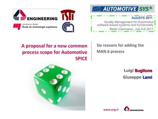 AutoSYS 2011
                                     Quality Management for Automotive
                                software-based systems and functionality
                                         Berlin (Germany), July 5-6 2011




A proposal for a new common     Six reasons for adding the
process scope for Automotive    MAN.6 process
                        SPICE

                                                   Luigi Buglione
                                                  Giuseppe Lami




                                    www.eng.it
 
