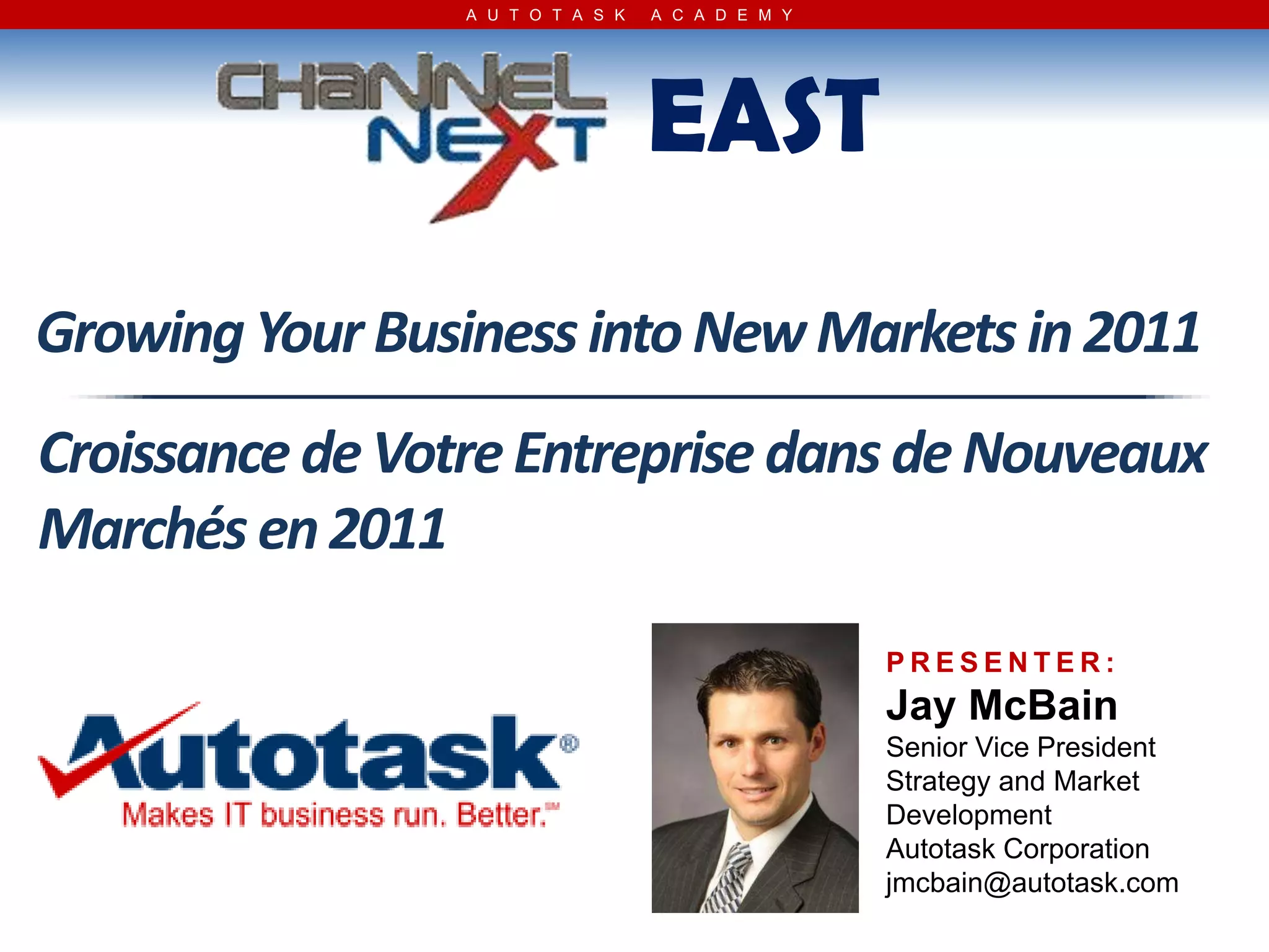 A U T O T A S K   A C A D E M Y




                                   EAST
Growing Your Business into New Markets in 2011
Croissance de Votre Entreprise dans de Nouveaux
Marchés en 2011
                                                   PRESENTER:
                                                   Jay McBain
                                                   Senior Vice President
                                                   Strategy and Market
                                                   Development
                                                   Autotask Corporation
                                                   jmcbain@autotask.com
 