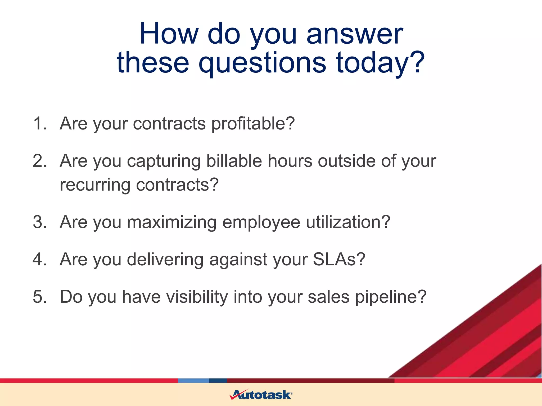 How do you answer
these questions today?
1. Are your contracts profitable?
2. Are you capturing billable hours outside of your
recurring contracts?
3. Are you maximizing employee utilization?
4. Are you delivering against your SLAs?

5. Do you have visibility into your sales pipeline?

 