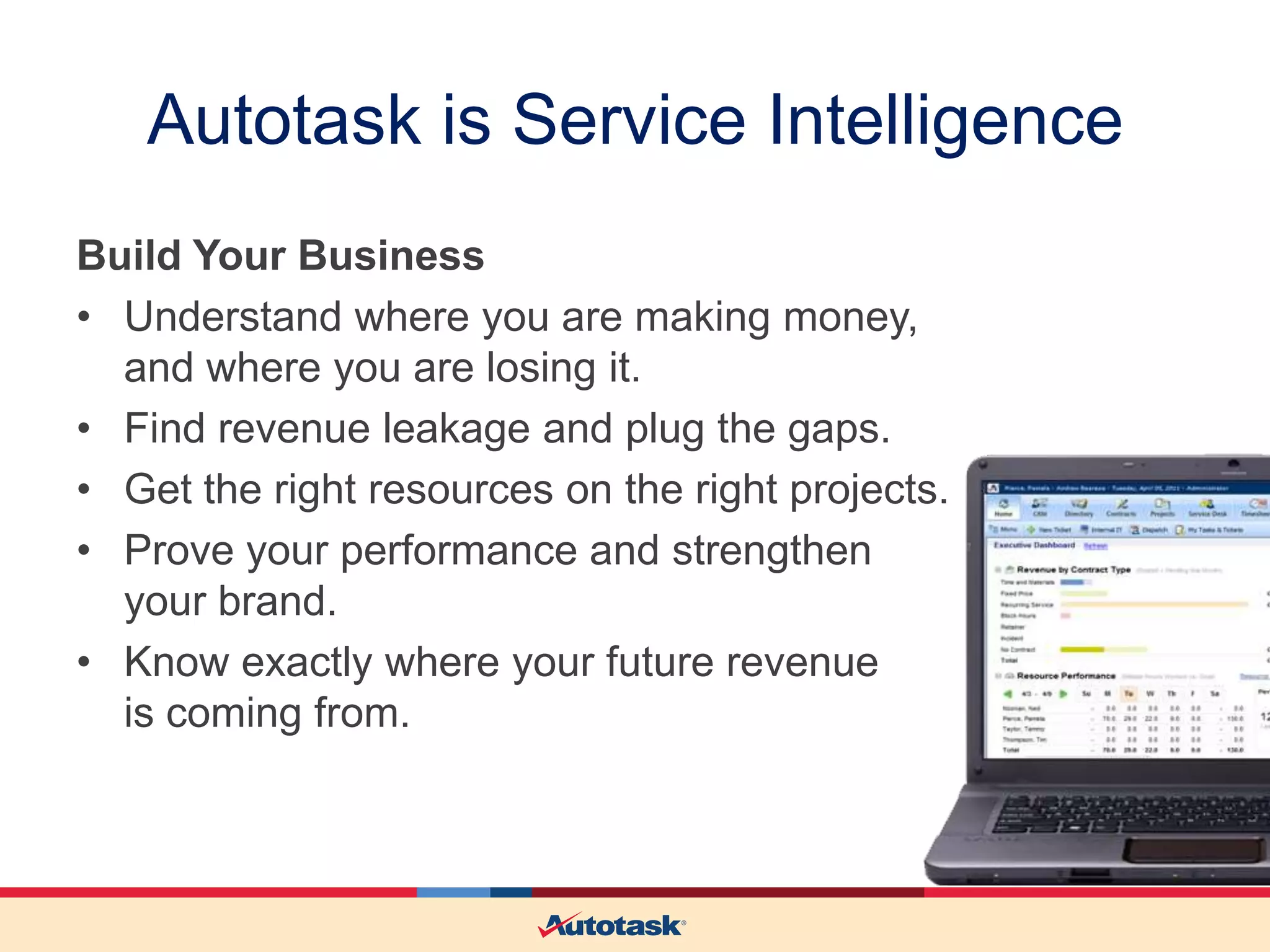 Autotask is Service Intelligence
Build Your Business
• Understand where you are making money,
and where you are losing it.
• Find revenue leakage and plug the gaps.
• Get the right resources on the right projects.
• Prove your performance and strengthen
your brand.
• Know exactly where your future revenue
is coming from.

 