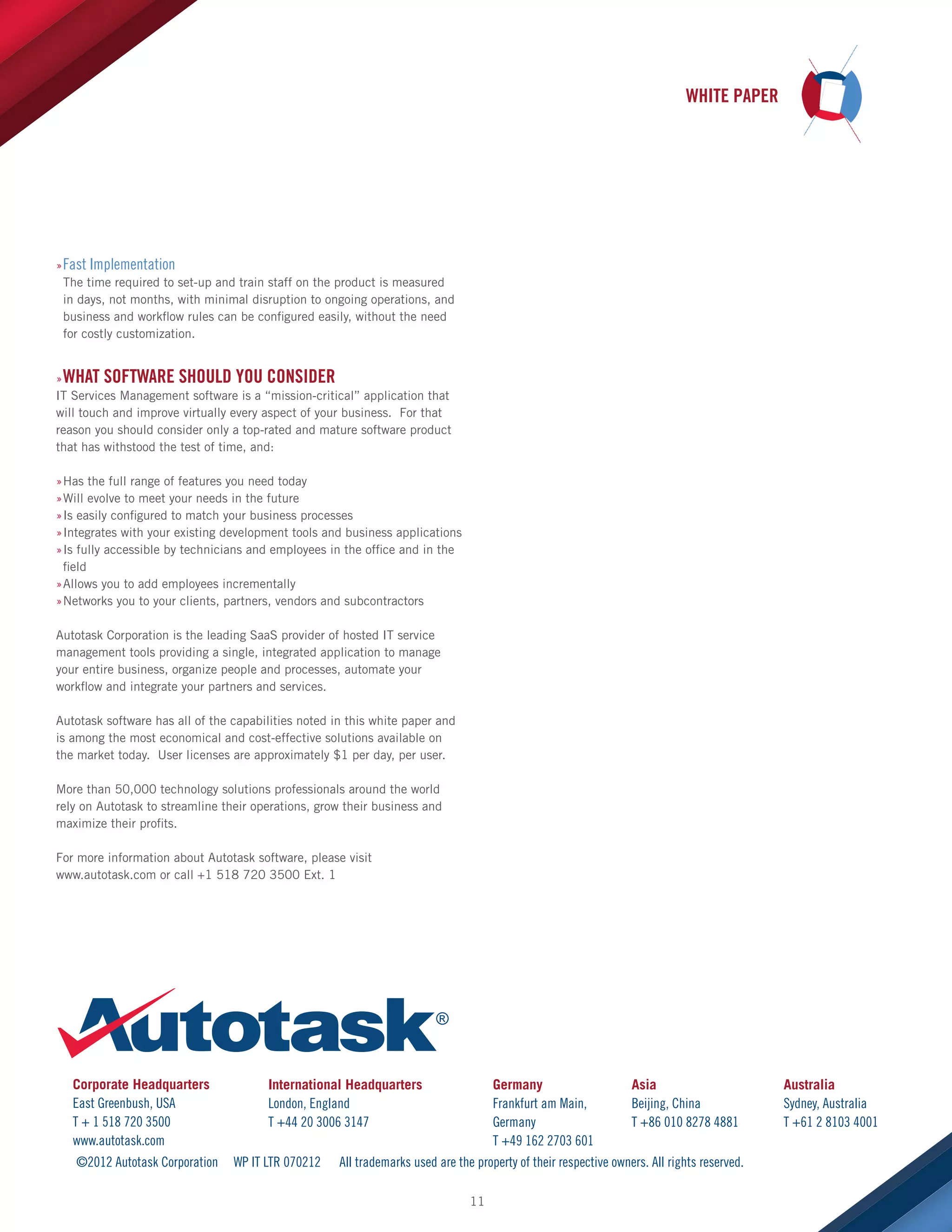 WHITE PAPER

»»Fast Implementation
The time required to set-up and train staff on the product is measured
in days, not months, with minimal disruption to ongoing operations, and
business and workflow rules can be configured easily, without the need
for costly customization.
»»WHAT SOFTWARE SHOULD YOU CONSIDER
IT Services Management software is a “mission-critical” application that
will touch and improve virtually every aspect of your business. For that
reason you should consider only a top-rated and mature software product
that has withstood the test of time, and:
»Has the full range of features you need today
»
»Will evolve to meet your needs in the future
»
»Is easily configured to match your business processes
»
»Integrates with your existing development tools and business applications
»
»Is fully accessible by technicians and employees in the office and in the
»
field
»Allows you to add employees incrementally
»
»Networks you to your clients, partners, vendors and subcontractors
»
Autotask Corporation is the leading SaaS provider of hosted IT service
management tools providing a single, integrated application to manage
your entire business, organize people and processes, automate your
workflow and integrate your partners and services.
Autotask software has all of the capabilities noted in this white paper and
is among the most economical and cost-effective solutions available on
the market today. User licenses are approximately $1 per day, per user.
More than 50,000 technology solutions professionals around the world
rely on Autotask to streamline their operations, grow their business and
maximize their profits.
For more information about Autotask software, please visit
www.autotask.com or call +1 518 720 3500 Ext. 1

Corporate Headquarters
East Greenbush, USA
T + 1 518 720 3500
www.autotask.com
©2012 Autotask Corporation

International Headquarters
London, England
T +44 20 3006 3147
WP IT LTR 070212

Germany
Frankfurt am Main,
Germany
T +49 162 2703 601

Asia
Beijing, China
T +86 010 8278 4881

All trademarks used are the property of their respective owners. All rights reserved.
11

Australia
Sydney, Australia
T +61 2 8103 4001

 
