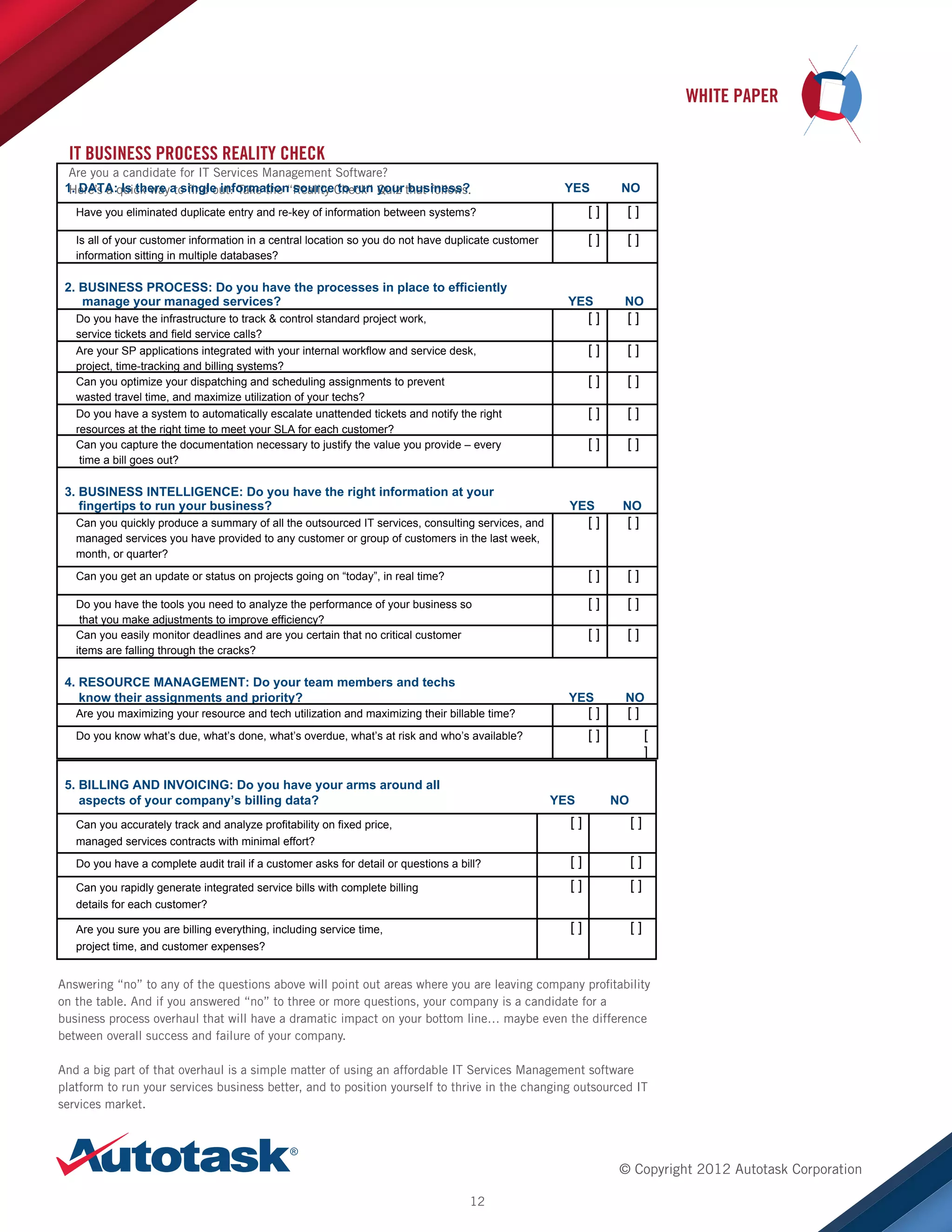 WHITE PAPER
IT BUSINESS PROCESS REALITY CHECK

	
   Are you a candidate for IT Services Management Software?

1. DATA:quick waya single information sourceCheck” your that follows.
Here’s a Is there to find out: Take the “Reality to run Quiz business?

YES

NO

Have you eliminated duplicate entry and re-key of information between systems?

	
  

[]

[]

Is all of your customer information in a central location so you do not have duplicate customer
information sitting in multiple databases?

[]

[]

2. BUSINESS PROCESS: Do you have the processes in place to efficiently
manage your managed services?

YES

[]

Do you have the infrastructure to track  control standard project work,
service tickets and field service calls?

[]

[]

[]

[]

[]

[]

Do you have a system to automatically escalate unattended tickets and notify the right
resources at the right time to meet your SLA for each customer?
Can you capture the documentation necessary to justify the value you provide – every
time a bill goes out?

3. BUSINESS INTELLIGENCE: Do you have the right information at your
fingertips to run your business?

[]

[]

Are your SP applications integrated with your internal workflow and service desk,
project, time-tracking and billing systems?
Can you optimize your dispatching and scheduling assignments to prevent
wasted travel time, and maximize utilization of your techs?

	
  

NO	
  	
  	
  	
  

[]

YES

NO	
  	
  	
  	
  

Can you quickly produce a summary of all the outsourced IT services, consulting services, and
managed services you have provided to any customer or group of customers in the last week,
month, or quarter?
Can you get an update or status on projects going on “today”, in real time?

	
  

[]
[]

[]

Do you have the tools you need to analyze the performance of your business so
that you make adjustments to improve efficiency?
Can you easily monitor deadlines and are you certain that no critical customer
items are falling through the cracks?

[]

[]

[]

[]

4. RESOURCE MANAGEMENT: Do your team members and techs
know their assignments and priority?

Are you maximizing your resource and tech utilization and maximizing their billable time?

YES

[]

[]

NO	
  	
  	
  	
  

[]

[]

Do you know what’s due, what’s done, what’s overdue, what’s at risk and who’s available?

[
]

	
  

5. BILLING AND INVOICING: Do you have your arms around all
aspects of your company’s billing data?

YES

NO	
  

Can you accurately track and analyze profitability on fixed price,
managed services contracts with minimal effort?

[]

[]

Do you have a complete audit trail if a customer asks for detail or questions a bill?

[]

[]

Can you rapidly generate integrated service bills with complete billing

[]

[]

[]

[]

details for each customer?
Are you sure you are billing everything, including service time,
project time, and customer expenses?

Answering “no” to any of the questions above will point out areas where you are leaving company profitability
on the table. And if you answered “no” to three or more questions, your company is a candidate for a
business process overhaul that will have a dramatic impact on your bottom line… maybe even the difference
between overall success and failure of your company.
And a big part of that overhaul is a simple matter of using an affordable IT Services Management software
platform to run your services business better, and to position yourself to thrive in the changing outsourced IT
services market.

© Copyright 2012 Autotask Corporation
12

 