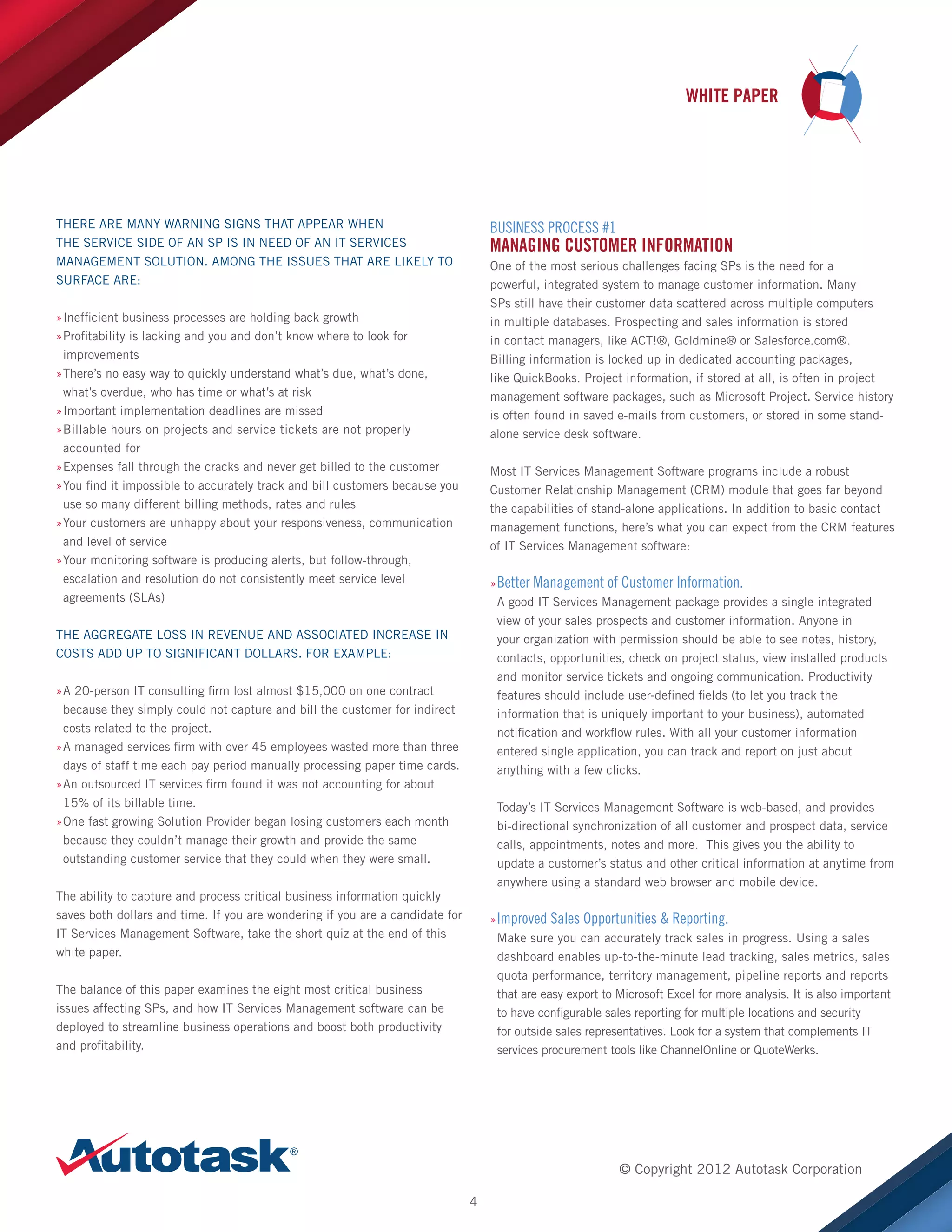 WHITE PAPER

THERE ARE MANY WARNING SIGNS THAT APPEAR WHEN
THE SERVICE SIDE OF AN SP IS IN NEED OF AN IT SERVICES
MANAGEMENT SOLUTION. AMONG THE ISSUES THAT ARE LIKELY TO
SURFACE ARE:

BUSINESS PROCESS #1

MANAGING CUSTOMER INFORMATION
One of the most serious challenges facing SPs is the need for a
powerful, integrated system to manage customer information. Many
SPs still have their customer data scattered across multiple computers
in multiple databases. Prospecting and sales information is stored
in contact managers, like ACT!®, Goldmine® or Salesforce.com®.
Billing information is locked up in dedicated accounting packages,
like QuickBooks. Project information, if stored at all, is often in project
management software packages, such as Microsoft Project. Service history
is often found in saved e-mails from customers, or stored in some standalone service desk software.

»Inefficient business processes are holding back growth
»
»Profitability is lacking and you and don’t know where to look for
»
improvements
»There’s no easy way to quickly understand what’s due, what’s done,
»
what’s overdue, who has time or what’s at risk
»Important implementation deadlines are missed
»
»Billable hours on projects and service tickets are not properly
»
accounted for
»Expenses fall through the cracks and never get billed to the customer
»
»You find it impossible to accurately track and bill customers because you
»
use so many different billing methods, rates and rules
»Your customers are unhappy about your responsiveness, communication
»
and level of service
»Your monitoring software is producing alerts, but follow-through,
»
escalation and resolution do not consistently meet service level
agreements (SLAs)

Most IT Services Management Software programs include a robust
Customer Relationship Management (CRM) module that goes far beyond
the capabilities of stand-alone applications. In addition to basic contact
management functions, here’s what you can expect from the CRM features
of IT Services Management software:
»»Better Management of Customer Information.
A good IT Services Management package provides a single integrated
view of your sales prospects and customer information. Anyone in
your organization with permission should be able to see notes, history,
contacts, opportunities, check on project status, view installed products
and monitor service tickets and ongoing communication. Productivity
features should include user-defined fields (to let you track the
information that is uniquely important to your business), automated
notification and workflow rules. With all your customer information
entered single application, you can track and report on just about
anything with a few clicks.

THE AGGREGATE LOSS IN REVENUE AND ASSOCIATED INCREASE IN
COSTS ADD UP TO SIGNIFICANT DOLLARS. FOR EXAMPLE:
»A 20-person IT consulting firm lost almost $15,000 on one contract
»
because they simply could not capture and bill the customer for indirect
costs related to the project.
»A managed services firm with over 45 employees wasted more than three
»
days of staff time each pay period manually processing paper time cards.
»An outsourced IT services firm found it was not accounting for about
»
15% of its billable time.
»One fast growing Solution Provider began losing customers each month
»
because they couldn’t manage their growth and provide the same
outstanding customer service that they could when they were small.

Today’s IT Services Management Software is web-based, and provides
bi-directional synchronization of all customer and prospect data, service
calls, appointments, notes and more. This gives you the ability to
update a customer’s status and other critical information at anytime from
anywhere using a standard web browser and mobile device.

The ability to capture and process critical business information quickly
saves both dollars and time. If you are wondering if you are a candidate for
IT Services Management Software, take the short quiz at the end of this
white paper.

»»Improved Sales Opportunities  Reporting.
Make sure you can accurately track sales in progress. Using a sales
dashboard enables up-to-the-minute lead tracking, sales metrics, sales
quota performance, territory management, pipeline reports and reports
that are easy export to Microsoft Excel for more analysis. It is also important
to have configurable sales reporting for multiple locations and security
for outside sales representatives. Look for a system that complements IT
services procurement tools like ChannelOnline or QuoteWerks.

The balance of this paper examines the eight most critical business
issues affecting SPs, and how IT Services Management software can be
deployed to streamline business operations and boost both productivity
and profitability.

© Copyright 2012 Autotask Corporation
4

 