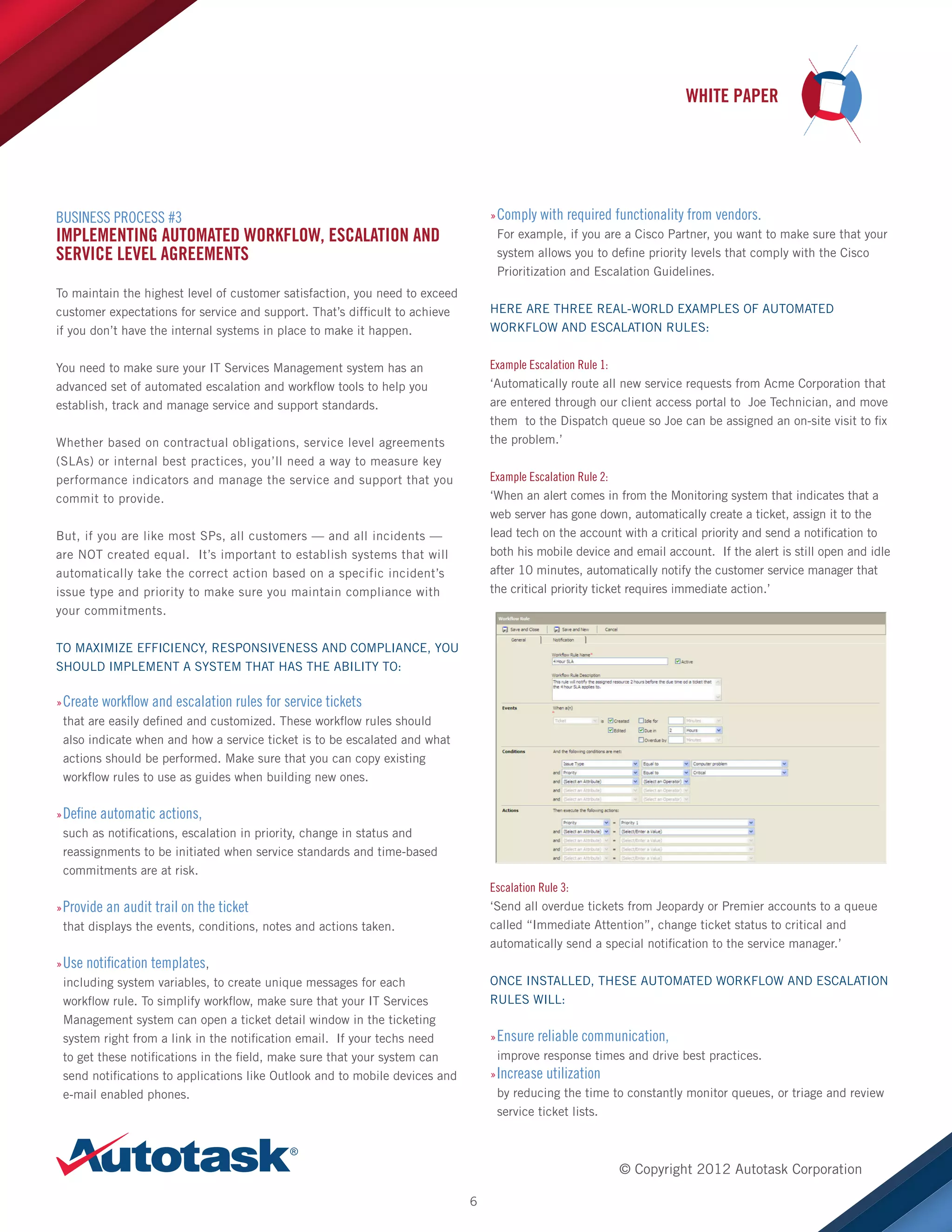 WHITE PAPER

»»Comply with required functionality from vendors.
For example, if you are a Cisco Partner, you want to make sure that your
system allows you to define priority levels that comply with the Cisco
Prioritization and Escalation Guidelines.

BUSINESS PROCESS #3

IMPLEMENTING AUTOMATED WORKFLOW, ESCALATION AND
SERVICE LEVEL AGREEMENTS
To maintain the highest level of customer satisfaction, you need to exceed
customer expectations for service and support. That’s difficult to achieve
if you don’t have the internal systems in place to make it happen.

HERE ARE THREE REAL-WORLD EXAMPLES OF AUTOMATED
WORKFLOW AND ESCALATION RULES:

You need to make sure your IT Services Management system has an
advanced set of automated escalation and workflow tools to help you
establish, track and manage service and support standards.

Example Escalation Rule 1:
‘Automatically route all new service requests from Acme Corporation that
are entered through our client access portal to Joe Technician, and move
them to the Dispatch queue so Joe can be assigned an on-site visit to fix

Whether based on contractual obligations, service level agreements
(SLAs) or internal best practices, you’ll need a way to measure key
performance indicators and manage the service and support that you
commit to provide.

the problem.’
Example Escalation Rule 2:
‘When an alert comes in from the Monitoring system that indicates that a
web server has gone down, automatically create a ticket, assign it to the
lead tech on the account with a critical priority and send a notification to
both his mobile device and email account. If the alert is still open and idle
after 10 minutes, automatically notify the customer service manager that
the critical priority ticket requires immediate action.’

But, if you are like most SPs, all customers — and all incidents —
are NOT created equal. It’s important to establish systems that will
automatically take the correct action based on a specific incident’s
issue type and priority to make sure you maintain compliance with
your commitments.
TO MAXIMIZE EFFICIENCY, RESPONSIVENESS AND COMPLIANCE, YOU
SHOULD IMPLEMENT A SYSTEM THAT HAS THE ABILITY TO:
»»Create workflow and escalation rules for service tickets
that are easily defined and customized. These workflow rules should
also indicate when and how a service ticket is to be escalated and what
actions should be performed. Make sure that you can copy existing
workflow rules to use as guides when building new ones.
»»Define automatic actions,
such as notifications, escalation in priority, change in status and
reassignments to be initiated when service standards and time-based
commitments are at risk.

Escalation Rule 3:
‘Send all overdue tickets from Jeopardy or Premier accounts to a queue
called “Immediate Attention”, change ticket status to critical and
automatically send a special notification to the service manager.’

»»Provide an audit trail on the ticket
that displays the events, conditions, notes and actions taken.
»»Use notification templates,
including system variables, to create unique messages for each
workflow rule. To simplify workflow, make sure that your IT Services
Management system can open a ticket detail window in the ticketing
system right from a link in the notification email. If your techs need
to get these notifications in the field, make sure that your system can
send notifications to applications like Outlook and to mobile devices and
e-mail enabled phones.

ONCE INSTALLED, THESE AUTOMATED WORKFLOW AND ESCALATION
RULES WILL:
»»Ensure reliable communication,
improve response times and drive best practices.
»»Increase utilization
by reducing the time to constantly monitor queues, or triage and review
service ticket lists.

© Copyright 2012 Autotask Corporation
6

 