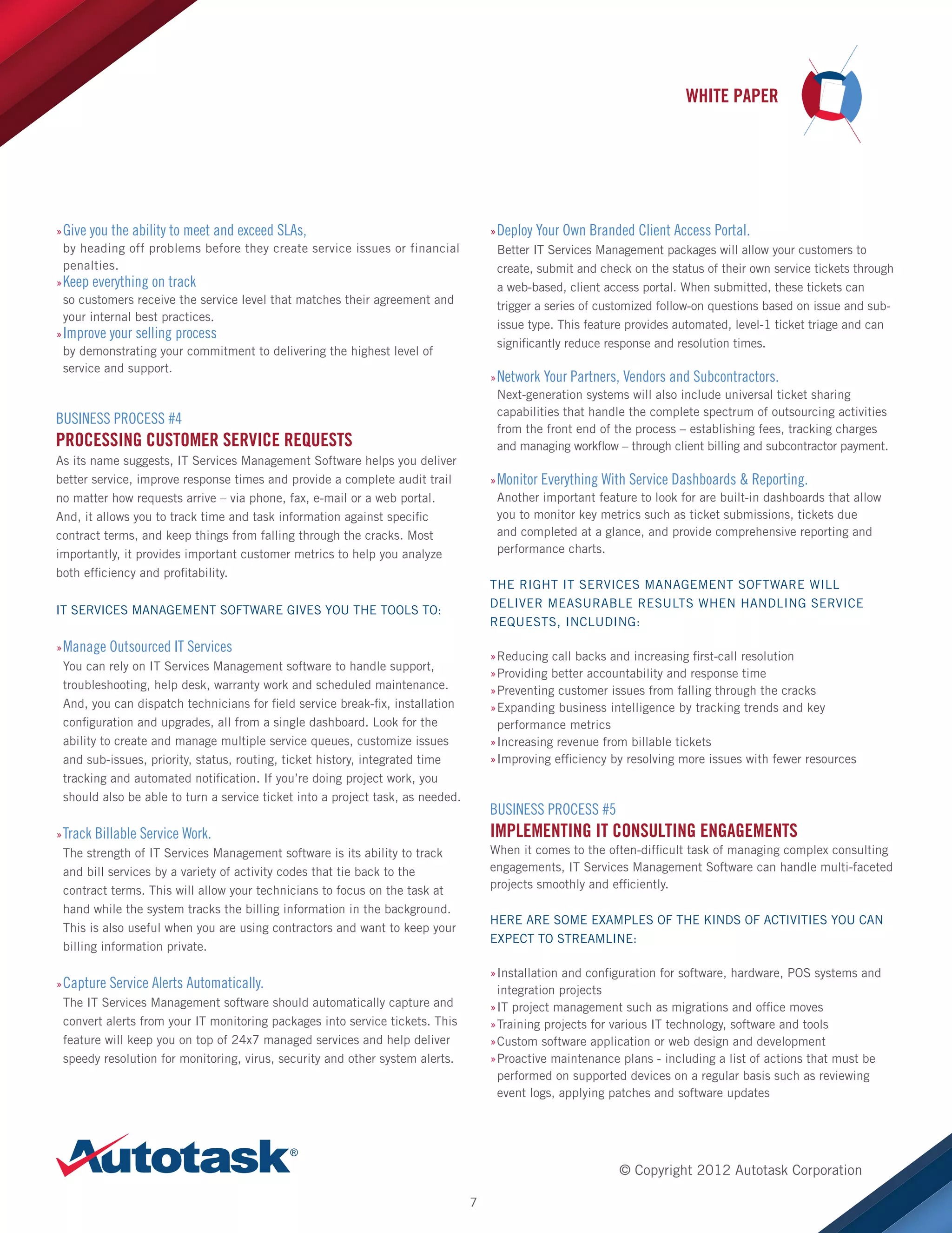 WHITE PAPER

»»Give you the ability to meet and exceed SLAs,
by heading off problems before they create service issues or financial
penalties.
»»Keep everything on track
so customers receive the service level that matches their agreement and
your internal best practices.
»»Improve your selling process
by demonstrating your commitment to delivering the highest level of
service and support.

»»Deploy Your Own Branded Client Access Portal.
Better IT Services Management packages will allow your customers to
create, submit and check on the status of their own service tickets through
a web-based, client access portal. When submitted, these tickets can
trigger a series of customized follow-on questions based on issue and subissue type. This feature provides automated, level-1 ticket triage and can
significantly reduce response and resolution times.
»»Network Your Partners, Vendors and Subcontractors.
Next-generation systems will also include universal ticket sharing
capabilities that handle the complete spectrum of outsourcing activities
from the front end of the process – establishing fees, tracking charges
and managing workflow – through client billing and subcontractor payment.

BUSINESS PROCESS #4

PROCESSING CUSTOMER SERVICE REQUESTS
As its name suggests, IT Services Management Software helps you deliver
better service, improve response times and provide a complete audit trail
no matter how requests arrive – via phone, fax, e-mail or a web portal.
And, it allows you to track time and task information against specific
contract terms, and keep things from falling through the cracks. Most
importantly, it provides important customer metrics to help you analyze
both efficiency and profitability.

»»Monitor Everything With Service Dashboards  Reporting.
Another important feature to look for are built-in dashboards that allow
you to monitor key metrics such as ticket submissions, tickets due
and completed at a glance, and provide comprehensive reporting and
performance charts.
THE RIGHT IT SERVICES MANAGEMENT SOFTWARE WILL
DELIVER MEASURABLE RESULTS WHEN HANDLING SERVICE
REQUESTS, INCLUDING:

IT SERVICES MANAGEMENT SOFTWARE GIVES YOU THE TOOLS TO:
»»Manage Outsourced IT Services
You can rely on IT Services Management software to handle support,
troubleshooting, help desk, warranty work and scheduled maintenance.
And, you can dispatch technicians for field service break-fix, installation
configuration and upgrades, all from a single dashboard. Look for the
ability to create and manage multiple service queues, customize issues
and sub-issues, priority, status, routing, ticket history, integrated time
tracking and automated notification. If you’re doing project work, you
should also be able to turn a service ticket into a project task, as needed.

»Reducing call backs and increasing first-call resolution
»
»Providing better accountability and response time
»
»Preventing customer issues from falling through the cracks
»
»Expanding business intelligence by tracking trends and key
»
performance metrics
»Increasing revenue from billable tickets
»
»Improving efficiency by resolving more issues with fewer resources
»

BUSINESS PROCESS #5

IMPLEMENTING IT CONSULTING ENGAGEMENTS

»»Track Billable Service Work.
The strength of IT Services Management software is its ability to track
and bill services by a variety of activity codes that tie back to the
contract terms. This will allow your technicians to focus on the task at
hand while the system tracks the billing information in the background.
This is also useful when you are using contractors and want to keep your
billing information private.

When it comes to the often-difficult task of managing complex consulting
engagements, IT Services Management Software can handle multi-faceted
projects smoothly and efficiently.
HERE ARE SOME EXAMPLES OF THE KINDS OF ACTIVITIES YOU CAN
EXPECT TO STREAMLINE:
»Installation and configuration for software, hardware, POS systems and
»
integration projects
»IT project management such as migrations and office moves
»
»Training projects for various IT technology, software and tools
»
»Custom software application or web design and development
»
»Proactive maintenance plans - including a list of actions that must be
»
performed on supported devices on a regular basis such as reviewing
event logs, applying patches and software updates

»»Capture Service Alerts Automatically.
The IT Services Management software should automatically capture and
convert alerts from your IT monitoring packages into service tickets. This
feature will keep you on top of 24x7 managed services and help deliver
speedy resolution for monitoring, virus, security and other system alerts.

© Copyright 2012 Autotask Corporation
7

 