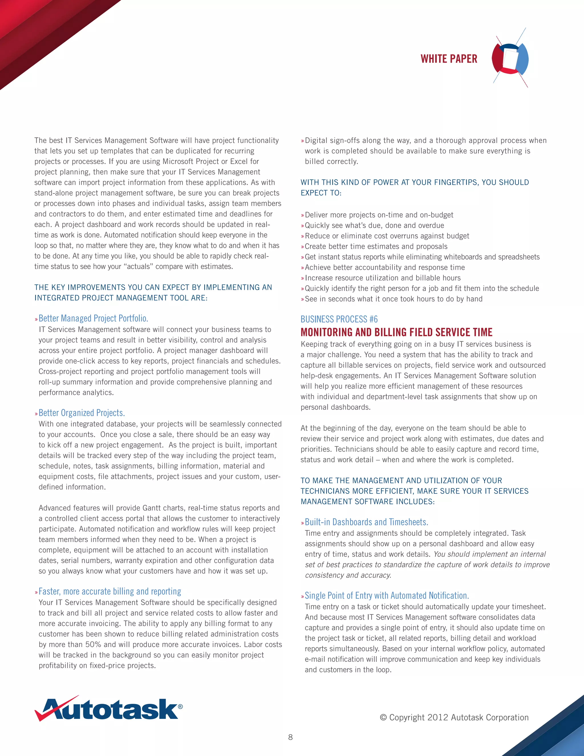 WHITE PAPER

The best IT Services Management Software will have project functionality
that lets you set up templates that can be duplicated for recurring
projects or processes. If you are using Microsoft Project or Excel for
project planning, then make sure that your IT Services Management
software can import project information from these applications. As with
stand-alone project management software, be sure you can break projects
or processes down into phases and individual tasks, assign team members
and contractors to do them, and enter estimated time and deadlines for
each. A project dashboard and work records should be updated in realtime as work is done. Automated notification should keep everyone in the
loop so that, no matter where they are, they know what to do and when it has
to be done. At any time you like, you should be able to rapidly check realtime status to see how your “actuals” compare with estimates.

»Digital sign-offs along the way, and a thorough approval process when
»
work is completed should be available to make sure everything is
billed correctly.
WITH THIS KIND OF POWER AT YOUR FINGERTIPS, YOU SHOULD
EXPECT TO:
»Deliver more projects on-time and on-budget
»
»Quickly see what’s due, done and overdue
»
»Reduce or eliminate cost overruns against budget
»
»Create better time estimates and proposals
»
»Get instant status reports while eliminating whiteboards and spreadsheets
»
»Achieve better accountability and response time
»
»Increase resource utilization and billable hours
»
»Quickly identify the right person for a job and fit them into the schedule
»
»See in seconds what it once took hours to do by hand
»

THE KEY IMPROVEMENTS YOU CAN EXPECT BY IMPLEMENTING AN
INTEGRATED PROJECT MANAGEMENT TOOL ARE:
»»Better Managed Project Portfolio.
IT Services Management software will connect your business teams to
your project teams and result in better visibility, control and analysis
across your entire project portfolio. A project manager dashboard will
provide one-click access to key reports, project financials and schedules.
Cross-project reporting and project portfolio management tools will
roll-up summary information and provide comprehensive planning and
performance analytics.

BUSINESS PROCESS #6

MONITORING AND BILLING FIELD SERVICE TIME
Keeping track of everything going on in a busy IT services business is
a major challenge. You need a system that has the ability to track and
capture all billable services on projects, field service work and outsourced
help-desk engagements. An IT Services Management Software solution
will help you realize more efficient management of these resources
with individual and department-level task assignments that show up on
personal dashboards.

»»Better Organized Projects.
With one integrated database, your projects will be seamlessly connected
to your accounts. Once you close a sale, there should be an easy way
to kick off a new project engagement. As the project is built, important
details will be tracked every step of the way including the project team,
schedule, notes, task assignments, billing information, material and
equipment costs, file attachments, project issues and your custom, userdefined information.

At the beginning of the day, everyone on the team should be able to
review their service and project work along with estimates, due dates and
priorities. Technicians should be able to easily capture and record time,
status and work detail – when and where the work is completed.
TO MAKE THE MANAGEMENT AND UTILIZATION OF YOUR
TECHNICIANS MORE EFFICIENT, MAKE SURE YOUR IT SERVICES
MANAGEMENT SOFTWARE INCLUDES:

Advanced features will provide Gantt charts, real-time status reports and
a controlled client access portal that allows the customer to interactively
participate. Automated notification and workflow rules will keep project
team members informed when they need to be. When a project is
complete, equipment will be attached to an account with installation
dates, serial numbers, warranty expiration and other configuration data
so you always know what your customers have and how it was set up.

»»Built-in Dashboards and Timesheets.
Time entry and assignments should be completely integrated. Task
assignments should show up on a personal dashboard and allow easy
entry of time, status and work details. You should implement an internal
set of best practices to standardize the capture of work details to improve
consistency and accuracy.

»»Faster, more accurate billing and reporting
Your IT Services Management Software should be specifically designed
to track and bill all project and service related costs to allow faster and
more accurate invoicing. The ability to apply any billing format to any
customer has been shown to reduce billing related administration costs
by more than 50% and will produce more accurate invoices. Labor costs
will be tracked in the background so you can easily monitor project
profitability on fixed-price projects.

»»Single Point of Entry with Automated Notification.
Time entry on a task or ticket should automatically update your timesheet.
And because most IT Services Management software consolidates data
capture and provides a single point of entry, it should also update time on
the project task or ticket, all related reports, billing detail and workload
reports simultaneously. Based on your internal workflow policy, automated
e-mail notification will improve communication and keep key individuals
and customers in the loop.

© Copyright 2012 Autotask Corporation
8

 