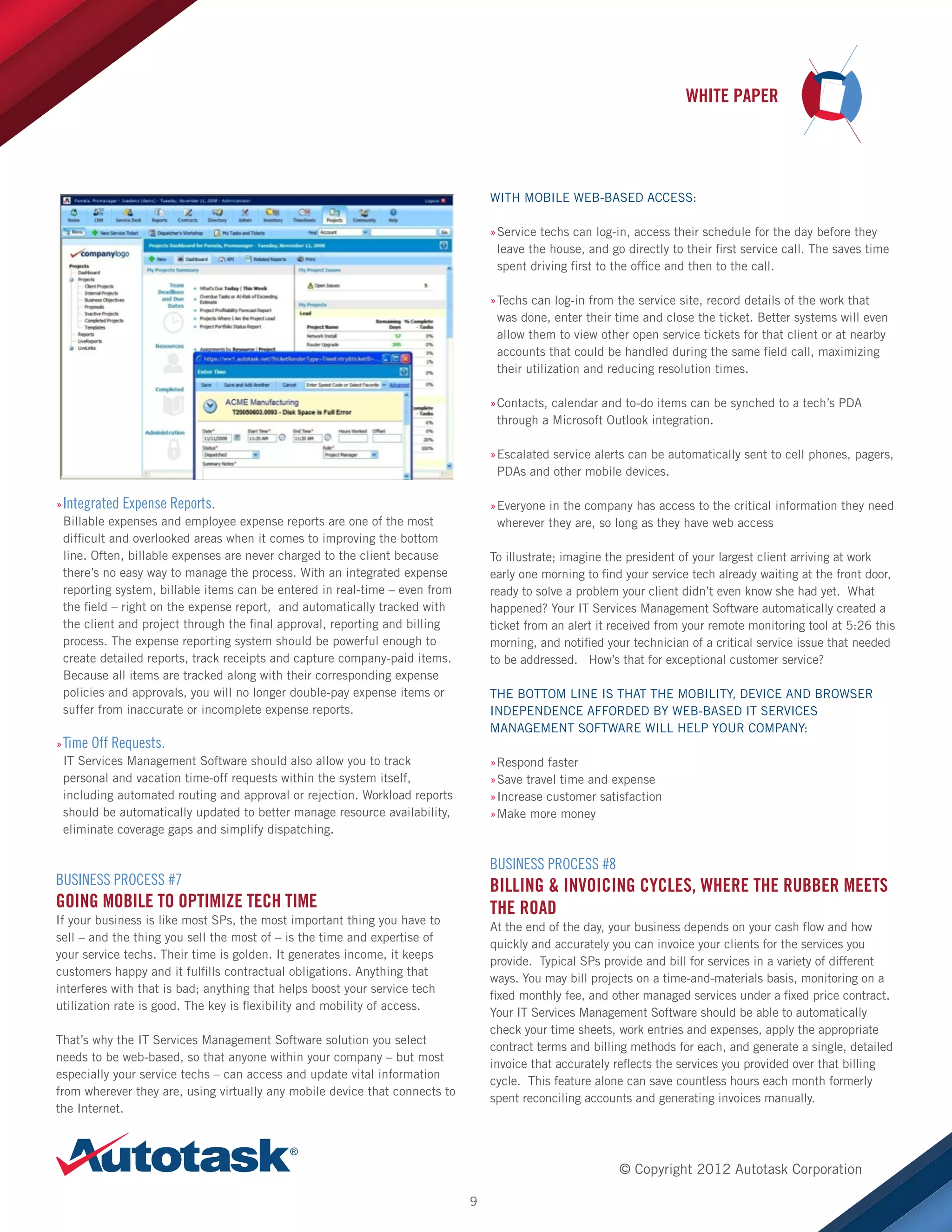 WHITE PAPER

WITH MOBILE WEB-BASED ACCESS:
»Service techs can log-in, access their schedule for the day before they
»
leave the house, and go directly to their first service call. The saves time
spent driving first to the office and then to the call.
»Techs can log-in from the service site, record details of the work that
»
was done, enter their time and close the ticket. Better systems will even
allow them to view other open service tickets for that client or at nearby
accounts that could be handled during the same field call, maximizing
their utilization and reducing resolution times.
»Contacts, calendar and to-do items can be synched to a tech’s PDA
»
through a Microsoft Outlook integration.
»Escalated service alerts can be automatically sent to cell phones, pagers,
»
PDAs and other mobile devices.
»»Integrated Expense Reports.
Billable expenses and employee expense reports are one of the most
difficult and overlooked areas when it comes to improving the bottom
line. Often, billable expenses are never charged to the client because
there’s no easy way to manage the process. With an integrated expense
reporting system, billable items can be entered in real-time – even from
the field – right on the expense report, and automatically tracked with
the client and project through the final approval, reporting and billing
process. The expense reporting system should be powerful enough to
create detailed reports, track receipts and capture company-paid items.
Because all items are tracked along with their corresponding expense
policies and approvals, you will no longer double-pay expense items or
suffer from inaccurate or incomplete expense reports.

»Everyone in the company has access to the critical information they need
»
wherever they are, so long as they have web access
To illustrate; imagine the president of your largest client arriving at work
early one morning to find your service tech already waiting at the front door,
ready to solve a problem your client didn’t even know she had yet. What
happened? Your IT Services Management Software automatically created a
ticket from an alert it received from your remote monitoring tool at 5:26 this
morning, and notified your technician of a critical service issue that needed
to be addressed. How’s that for exceptional customer service?
THE BOTTOM LINE IS THAT THE MOBILITY, DEVICE AND BROWSER
INDEPENDENCE AFFORDED BY WEB-BASED IT SERVICES
MANAGEMENT SOFTWARE WILL HELP YOUR COMPANY:

»»Time Off Requests.
IT Services Management Software should also allow you to track
personal and vacation time-off requests within the system itself,
including automated routing and approval or rejection. Workload reports
should be automatically updated to better manage resource availability,
eliminate coverage gaps and simplify dispatching.

»Respond faster
»
»Save travel time and expense
»
»Increase customer satisfaction
»
»Make more money
»

BUSINESS PROCESS #8

BUSINESS PROCESS #7

BILLING  INVOICING CYCLES, WHERE THE RUBBER MEETS
THE ROAD

GOING MOBILE TO OPTIMIZE TECH TIME
If your business is like most SPs, the most important thing you have to
sell – and the thing you sell the most of – is the time and expertise of
your service techs. Their time is golden. It generates income, it keeps
customers happy and it fulfills contractual obligations. Anything that
interferes with that is bad; anything that helps boost your service tech
utilization rate is good. The key is flexibility and mobility of access.

At the end of the day, your business depends on your cash flow and how
quickly and accurately you can invoice your clients for the services you
provide. Typical SPs provide and bill for services in a variety of different
ways. You may bill projects on a time-and-materials basis, monitoring on a
fixed monthly fee, and other managed services under a fixed price contract.
Your IT Services Management Software should be able to automatically
check your time sheets, work entries and expenses, apply the appropriate
contract terms and billing methods for each, and generate a single, detailed
invoice that accurately reflects the services you provided over that billing
cycle. This feature alone can save countless hours each month formerly
spent reconciling accounts and generating invoices manually.

That’s why the IT Services Management Software solution you select
needs to be web-based, so that anyone within your company – but most
especially your service techs – can access and update vital information
from wherever they are, using virtually any mobile device that connects to
the Internet.

© Copyright 2012 Autotask Corporation
9

 