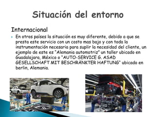 Internacional


En otros países la situación es muy diferente, debido a que se
presta este servicio con un costo mas bajo y con toda la
instrumentación necesaria para suplir la necesidad del cliente, un
ejemplo de este es “Alemania automotriz” un taller ubicado en
Guadalajara, México o “AUTO-SERVICE G. ASAD
GESELLSCHAFT MIT BESCHRÄNKTER HAFTUNG“ ubicado en
berlin, Alemania.

 