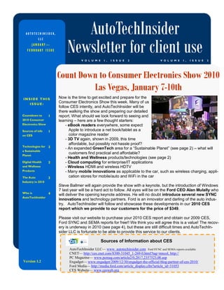 AUTOTECHINSIDER,             AutoTechInsider
                            Newsletter for client use
           LLC
         JANUARY—
   FEBRUARY ISSUE

                                    V O L U M E    I ,   I S S U E   2                V O L U M E    I ,   I S S U E   2




                       Count Down to Consumer Electronics Show 2010
                                Las Vegas, January 7-10th
INSIDE THIS            Now is the time to get excited and prepare for the
   ISSUE:
                       Consumer Electronics Show this week. Many of us
                       follow CES intently, and AutoTechInsider will be
                       there walking the show and preparing our detailed
Countdown to       1   report. What should we look forward to seeing and
2010 Consumer          learning – here are a few thought starters:
Electronics Show            - eBook readers everywhere, some expect
Sources of info    1          Apple to introduce a net book/tablet as a
on CES                        color magazine reader
                            - 3D TV again, shown in 2009, this time
                              affordable, but possibly not hassle proof?
Technologies for   2        - An expanded GreenTech area for a “Sustainable Planet” (see page 2) – what will
a Sustainable
Planet
                              customers find practical and affordable?
                            - Health and Wellness products/technologies (see page 2)
Digital Health     2        - Cloud computing for enterprise/IT applications
and Wellness                - Wireless HDMI and wireless HDTV
Products                    - Many mobile innovations as applicable to the car, such as wireless charging, appli-
The Auto           3          cation stores for mobile/auto and WiFi in the car
Industry in 2010
                       Steve Ballmer will again provide the show with a keynote, but the introduction of Windows
                       7 last year will be a hard act to follow. All eyes will be on the Ford CEO Alan Mulally who
Who is             4   will deliver the opening keynote address. He will no doubt introduce several new SYNC
AutoTechInsider
                       innovations and technology partners. Ford is an innovator and darling of the auto indus-
                       try. AutoTechInsider will follow and showcase these developments in our 2010 CES
                       report which we provide to our customers for the price of $349.

                       Please visit our website to purchase your 2010 CES report and obtain our 2009 CES,
                       Ford SYNC and SEMA reports for free!! We think you will agree this is a value! The recov-
                       ery is underway in 2010 (see page 4), but these are still difficult times and AutoTechIn-
                       sider LLC is fortunate to be able to provide this service to our clients.

                                                  Sources of Information about CES
                             AutoTechInsider LLC— www. autotechinsider.com Ford SYNC and SEMA reports available
                             CNET— http://ces.cnet.com/8300-31045_1-269-0.html?tag=mncol, http://
                             PC Magazine— www.pcmag.com/article2/0,2817,2357523,00.asp
Version 1.2                  Engadget— www.engadget/2009/12/30/engadget-the-official-blog-partner-of-ces-2010/
                             Ford Media— http://media.ford.com/article_display.cfm?article_id=31053
                             CES Website— www.cesweb.org
 