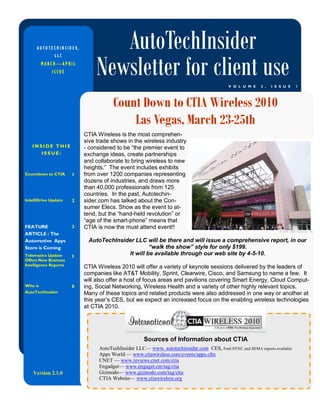 AUTOTECHINSIDER,             AutoTechInsider
                                Newsletter for client use
              LLC
         MARCH—APRIL
             ISSUE

                                                                                           V O L U M E   2 ,   I S S U E   1




                                       Count Down to CTIA Wireless 2010
                                           Las Vegas, March 23-25th
                           CTIA Wireless is the most comprehen-
                           sive trade shows in the wireless industry
   INSIDE THIS             - considered to be “the premier event to
      ISSUE:               exchange ideas, create partnerships
                           and collaborate to bring wireless to new
                           heights.” The event includes exhibits
Countdown to CTIA      1   from over 1200 companies representing
                           dozens of industries, and draws more
                           than 40,000 professionals from 125
                           countries. In the past, Autotechin-
IntelliDrive Update    2   sider.com has talked about the Con-
                           sumer Elecs. Show as the event to at-
                           tend, but the “hand-held revolution” or
                           “age of the smart-phone” means that
FEATURE                3   CTIA is now the must attend event!!
ARTICLE : The
Automotive Apps             AutoTechInsider LLC will be there and will issue a comprehensive report, in our
Store is Coming                                   “walk the show” style for only $199.
Telematics Update      5
                                         It will be available through our web site by 4-5-10.
Offers New Business
Intelligence Reports
                           CTIA Wireless 2010 will offer a variety of keynote sessions delivered by the leaders of
                           companies like AT&T Mobility, Sprint, Clearwire, Cisco, and Samsung to name a few. It
                           will also offer a host of focus areas and pavilions covering Smart Energy, Cloud Comput-
Who is                 6   ing, Social Networking, Wireless Health and a variety of other highly relevant topics.
AutoTechInsider            Many of these topics and related products were also addressed in one way or another at
                           this year’s CES, but we expect an increased focus on the enabling wireless technologies
                           at CTIA 2010.




                                                     Sources of Information about CTIA
                                 AutoTechInsider LLC— www. autotechinsider.com CES, Ford SYNC and SEMA reports available
                                 Apps World — www.ctiawireless.com/events/apps.cfm
                                 CNET — www.reviews.cnet.com/ctia
                                 Engadget— www.engaget.cm/tag/ctia
    Version 2.1.0                Gizmodo— www.gizmodo.com/tag/ctia
                                 CTIA Website— www.ctiawireless.org
 