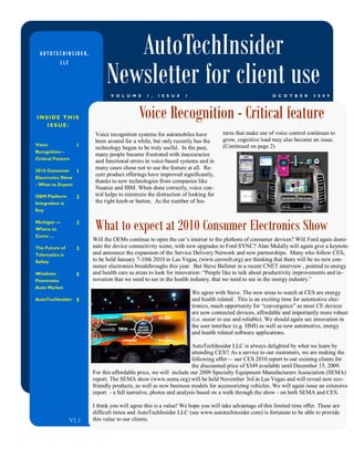 AUTOTECHINSIDER,                 AutoTechInsider
                                Newsletter for client use
             LLC




                                  V O L U M E    1 ,   I S S U E   1                                      O C O T B E R     2 0 0 9




INSIDE THIS
   ISSUE:
                                              Voice Recognition - Critical feature
                           Voice recognition systems for automobiles have           tures that make use of voice control continues to
                           been around for a while, but only recently has the       grow, cognitive load may also become an issue.
Voice                1                                                              (Continued on page 2)
                           technology begun to be truly useful. In the past,
Recognition -
                           many people became frustrated with inaccuracies
Critical Feature
                           and functional errors in voice-based systems and in
2010 Consumer
                           many cases chose not to use the feature at all. Re-
                     1
                           cent product offerings have improved significantly,
Electronics Show
                           thanks to new technologies from companies like
- What to Expect
                           Nuance and IBM. When done correctly, voice con-
OEM Platform         2     trol helps to minimize the distraction of looking for
Integration is             the right knob or button. As the number of fea-
Key

Michigan —
Where to
Come ...
                     2
                           What to expect at 2010 Consumer Electronics Show
                          Will the OEMs continue to open the car’s interior to the plethora of consumer devices? Will Ford again domi-
The Future of        3    nate the device connectivity scene, with new upgrades to Ford SYNC? Alan Mulally will again give a keynote
Telematics is             and announce the expansion of the Service Delivery Network and new partnerships. Many who follow CES,
Safety                    to be held January 7-10th 2010 in Las Vegas, (www.cesweb.org) are thinking that there will be no new con-
                          sumer electronics breakthroughs this year. But Steve Ballmer in a recent CNET interview , pointed to energy
Windows              5    and health care as areas to look for innovation: ―People like to talk about productivity improvements and in-
Penetrates                novation that we need to see in the health industry, that we need to see in the energy industry.‖
Auto Market
                                                                       We agree with Steve. The new areas to watch at CES are energy
AutoTechInsider 5                                                      and health related . This is an exciting time for automotive elec-
                                                                       tronics, much opportunity for ―convergence‖ as most CE devices
                                                                       are now connected devices, affordable and importantly more robust
                                                                       (i.e. easier to use and reliable). We should again see innovation in
                                                                       the user interface (e.g. HMI) as well as new automotive, energy
                                                                       and health related software applications.

                                                                      AutoTechInsider LLC is always delighted by what we learn by
                                                                      attending CES!! As a service to our customers, we are making the
                                                                      following offer— our CES 2010 report to our existing clients for
                                                                      the discounted price of $349 available until December 15, 2009.
                          For this affordable price, we will include our 2009 Specialty Equipment Manufacturers Association (SEMA)
                          report. The SEMA show (www.sema.org) will be held November 3rd in Las Vegas and will reveal new eco-
                          friendly products, as well as new business models for accessorizing vehicles. We will again issue an extensive
                          report - a full narrative, photos and analysis based on a walk through the show - on both SEMA and CES.

                          I think you will agree this is a value! We hope you will take advantage of this limited time offer. These are
                          difficult times and AutoTechInsider LLC (see www.autotechinsider.com) is fortunate to be able to provide
                   V1.1   this value to our clients.
 