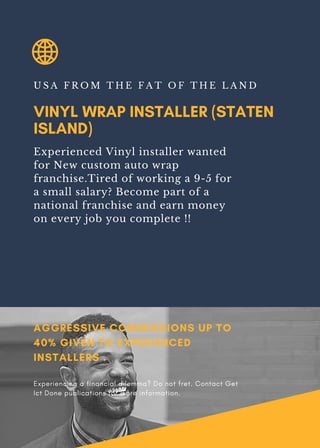VINYL WRAP INSTALLER (STATEN
ISLAND)
U S A F R O M T H E F A T O F T H E L A N D
Experienced Vinyl installer wanted
for New custom auto wrap
franchise.Tired of working a 9-5 for
a small salary? Become part of a
national franchise and earn money
on every job you complete !!
AGGRESSIVE COMMISSIONS UP TO
40% GIVEN TO EXPERIENCED
INSTALLERS .
Experiencing a financial dilemma? Do not fret. Contact Get
Ict Done publications for more information.
 