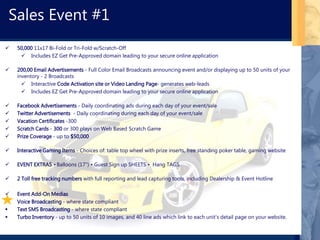  50,000 11x17 Bi-Fold or Tri-Fold w/Scratch-Off
 Includes EZ Get Pre-Approved domain leading to your secure online application
 200,00 Email Advertisements - Full Color Email Broadcasts announcing event and/or displaying up to 50 units of your
inventory - 2 Broadcasts
 Interactive Code Activation site or Video Landing Page- generates web-leads
 Includes EZ Get Pre-Approved domain leading to your secure online application
 Facebook Advertisements - Daily coordinating ads during each day of your event/sale
 Twitter Advertisements - Daily coordinating during each day of your event/sale
 Vacation Certificates -300
 Scratch Cards - 300 or 300 plays on Web Based Scratch Game
 Prize Coverage - up to $50,000
 Interactive Gaming Items - Choices of: table top wheel with prize inserts, free standing poker table, gaming website
 EVENT EXTRAS • Balloons (17") • Guest Sign up SHEETS • Hang TAGS
 2 Toll free tracking numbers with full reporting and lead capturing tools, including Dealership & Event Hotline
 Event Add-On Medias
 Voice Broadcasting - where state compliant
 Text SMS Broadcasting - where state compliant
 Turbo Inventory - up to 50 units of 10 images, and 40 line ads which link to each unit’s detail page on your website.
Sales Event #1
 