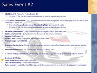  30,000 11x17 Bi-Fold or Tri-Fold w/Scratch-Off
 Includes EZ Get Pre-Approved domain leading to your secure online application
 200,00 Email Advertisements - Full Color Email Broadcasts announcing event and/or displaying up to 50 units of your
inventory - 2 Broadcasts
 Interactive Code Activation site or Video Landing Page– generates web-leads
 Includes EZ Get Pre-Approved domain leading to your secure online application
 Facebook Advertisements - Daily coordinating ads during each day of your event/sale
 Twitter Advertisements - Daily coordinating during each day of your event/sale
 Vacation Certificates -200
 Scratch Cards - 200 or 200 plays on Web Based Scratch Game
 Prize Coverage - up to $50,000
 Interactive Gaming Items –Choices of: table top wheel with prize inserts, free standing poker table, gaming website
 EVENT EXTRAS • Balloons (17") • Guest Sign up SHEETS • Hang TAGS
 2 Toll free tracking numbers with full reporting and lead capturing tools, including Dealership & Event Hotline
Event Add-On Medias
 Voice Broadcasting - where state compliant
 Text SMS Broadcasting - where state compliant
 Turbo Inventory - up to 50 units of 10 images, and 40 line ads which link to each unit’s detail page on your website.
Sales Event #2
 